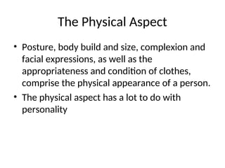 The Physical Aspect
• Posture, body build and size, complexion and
facial expressions, as well as the
appropriateness and condition of clothes,
comprise the physical appearance of a person.
• The physical aspect has a lot to do with
personality
 