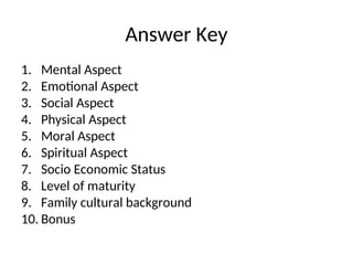 Answer Key
1. Mental Aspect
2. Emotional Aspect
3. Social Aspect
4. Physical Aspect
5. Moral Aspect
6. Spiritual Aspect
7. Socio Economic Status
8. Level of maturity
9. Family cultural background
10. Bonus
 