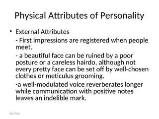 09/17/24
Physical Attributes of Personality
• External Attributes
- First impressions are registered when people
meet.
- a beautiful face can be ruined by a poor
posture or a careless hairdo, although not
every pretty face can be set off by well-chosen
clothes or meticulus grooming.
-a well-modulated voice reverberates longer
while communication with positive notes
leaves an indelible mark.
 