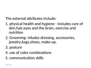 09/17/24
The external attributes include:
1. physical health and hygiene - includes care of
skin,hair,eyes and the brain, exercise and
nutrition
2. Grooming- inludes dressing, accessories,
jewelry,bags,shoes, make-up.
3. posture
4. use of color combinations
5. communication skills
 