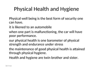 09/17/24
Physical Health and Hygiene
Physical well being is the best form of security one
can have.
it is likened to an automobile
when one part is malfunctioning, the car will have
poor performance.
our physical health is one barometer of physical
strength and endurance under stress
the maintenance of good physical health is attained
through physical hygiene.
Health and hygiene are twin brother and sister.
 