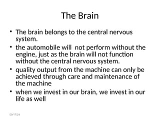 09/17/24
The Brain
• The brain belongs to the central nervous
system.
• the automobile will not perform without the
engine, just as the brain will not function
without the central nervous system.
• quality output from the machine can only be
achieved through care and maintenance of
the machine
• when we invest in our brain, we invest in our
life as well
 