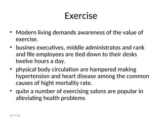 09/17/24
Exercise
• Modern living demands awareness of the value of
exercise.
• busines executives, middle administratos and rank
and file employees are tied down to their desks
twelve hours a day.
• physical body circulation are hampered making
hypertension and heart disease among the common
causes of hight mortality rate.
• quite a number of exercising salons are popular in
alleviating health problems
 
