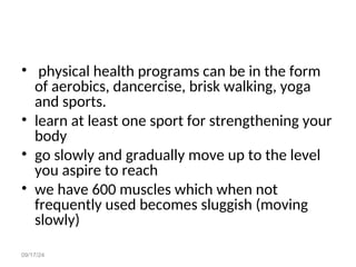 09/17/24
• physical health programs can be in the form
of aerobics, dancercise, brisk walking, yoga
and sports.
• learn at least one sport for strengthening your
body
• go slowly and gradually move up to the level
you aspire to reach
• we have 600 muscles which when not
frequently used becomes sluggish (moving
slowly)
 