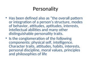 Personality
• Has been defined also as “the overall pattern
or integration of a person’s structure, modes
of behavior, attitudes, aptitudes, interests,
intellectual abilities and many other
distinguishable personality traits.
• Is the conglomeration of the following
components: physical self, intelligence.
Character traits, attitudes, habits, interests,
personal discipline, moral values, principles
and philosophies of life
 