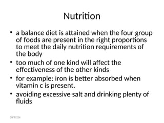 09/17/24
Nutrition
• a balance diet is attained when the four group
of foods are present in the right proportions
to meet the daily nutrition requirements of
the body
• too much of one kind will affect the
effectiveness of the other kinds
• for example: iron is better absorbed when
vitamin c is present.
• avoiding excessive salt and drinking plenty of
fluids
 