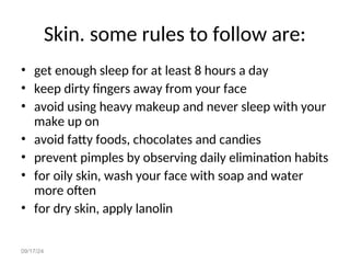 09/17/24
Skin. some rules to follow are:
• get enough sleep for at least 8 hours a day
• keep dirty fingers away from your face
• avoid using heavy makeup and never sleep with your
make up on
• avoid fatty foods, chocolates and candies
• prevent pimples by observing daily elimination habits
• for oily skin, wash your face with soap and water
more often
• for dry skin, apply lanolin
 