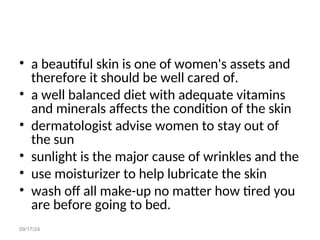 09/17/24
• a beautiful skin is one of women's assets and
therefore it should be well cared of.
• a well balanced diet with adequate vitamins
and minerals affects the condition of the skin
• dermatologist advise women to stay out of
the sun
• sunlight is the major cause of wrinkles and the
• use moisturizer to help lubricate the skin
• wash off all make-up no matter how tired you
are before going to bed.
 