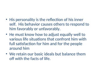 • His personality is the reflection of his inner
self. His behavior causes others to respond to
him favorably or unfavorably.
• He must know how to adjust equally well to
various life situations that confront him with
full satisfaction for him and for the people
around him
• We retain our basic ideals but balance them
off with the facts of life.
 