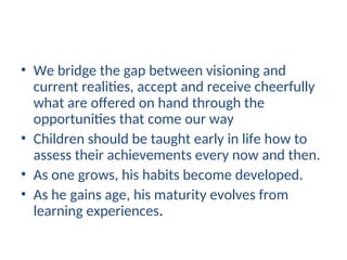• We bridge the gap between visioning and
current realities, accept and receive cheerfully
what are offered on hand through the
opportunities that come our way
• Children should be taught early in life how to
assess their achievements every now and then.
• As one grows, his habits become developed.
• As he gains age, his maturity evolves from
learning experiences.
 