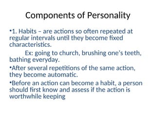 Components of Personality
•1. Habits – are actions so often repeated at
regular intervals until they become fixed
characteristics.
Ex: going to church, brushing one’s teeth,
bathing everyday.
•After several repetitions of the same action,
they become automatic.
•Before an action can become a habit, a person
should first know and assess if the action is
worthwhile keeping
 