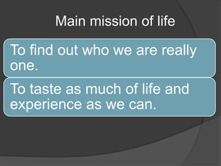 Main mission of life
To find out who we are really
one.
To taste as much of life and
experience as we can.
 