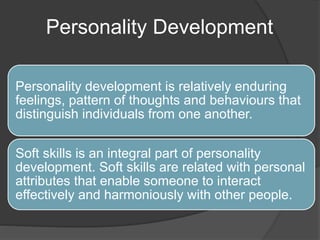 Personality Development
Personality development is relatively enduring
feelings, pattern of thoughts and behaviours that
distinguish individuals from one another.
Soft skills is an integral part of personality
development. Soft skills are related with personal
attributes that enable someone to interact
effectively and harmoniously with other people.
 