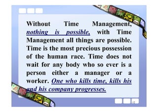 Without      Time     Management,
nothing is possible, with Time
Management all things are possible.
Time is the most precious possession
of the human race. Time does not
wait for any body who so ever is a
person either a manager or a
worker. One who kills time, kills his
and his company progresses.
                                        12
 