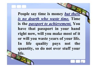 People say time is money but there
is no dearth who waste time. Time
is the passport to achievement. You
have that passport in your hand
right now, will you make most of it
or will you waste years of your life.
In life quality pays not the
quantity, so do not over stuff your
life.
                                        13
 