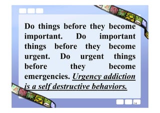 Do things before they become
important.       Do     important
things before they become
urgent. Do urgent things
before         they       become
emergencies. Urgency addiction
is a self destructive behaviors.
                                14
 