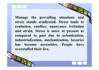 Manage the prevailing situations and
stress stands eradicated. Stress leads to
confusion, conflict, annoyance irritation
and strain. Stress is more at present as
compared to past due to urbanization,
industrialization, mechanization, luxuries
has become necessities, People have
overstuffed their live.


                                         17
 