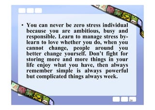 • You can never be zero stress individual
  because you are ambitious, busy and
  responsible. Learn to manage stress by-
  learn to love whether you do, when you
  cannot change, people around you
  better change yourself. Don’t fight for
  storing more and more things in your
  life enjoy what you have, then always
  remember simple is always powerful
  but complicated things always week.


                                            20
 