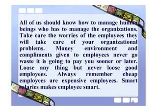 All of us should know how to manage human
beings who has to manage the organizations.
Take care the worries of the employees they
will take care of your organizational
problems.      Money     environment     and
compliments given to employees never go
waste it is going to pay you sooner or later.
Loose any thing but never loose good
employees.     Always     remember    cheap
employees are expensive employees. Smart
salaries makes employee smart.

                                          22
 