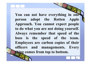 You can not have everything in one
person adopt the Rotten Apple
Approach. You cannot expect people
to do what you are not doing yourself.
Always remember that speed of the
boss is the speed of the team.
Employees are carbon copies of their
officers and managements. Every
thing comes from top to bottom.
                                    23
 