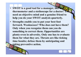 • SWOT is a good tool for a manager, like a
  thermometer and a stethoscope for a doctor! You
  need an objective mind and a genuine friend to
  help you do your SWOT analysis quarterly.
• Strengths enable you to put your best foot
  forward. Weaknesses? Who does not have them?
  Only when you recognize them can you do
  something to correct them. Opportunities are
  plenty-even in adversity. Only one has to evaluate
  them for what they are. Threats are like ticking
  time bombs; defuse them by anticipating and
  taking preventive action.

                                                  29
 
