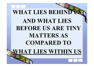 WHAT LIES BEHIND US
   AND WHAT LIES
 BEFORE US ARE TINY
     MATTERS AS
    COMPARED TO
WHAT LIES WITHIN US
                  9
 