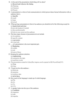 18. At the end of the presentation which thing will we done?
(a) Record and rehearse the timing
(b) Planning
(c) Checkout
(d) Present
19. A presentation is a form of oral communication in which person shares factual information with an
audience that is.
(a) Specific
(b) small
(c) large
(d) mixed
20. When giving a presentation in front of an audience you should do all of the following except for.
(a) Speak loud and clear
(b) provide handout if needed
(c) dress professionally
(d) look at your screen not the audience
21. The three major element of presentation do not include.
(a) An audience
(b) specific content
(c) a presenter
(d) visual aids
22. ___of a presentation is the most important part.
(a) Beginning
(b) middle
(c) end
(d) none of these
23. Keeping the audience attention.
(a) emphasizing
(b) summarize the topic
(c) used bore words
24. The presentation created in Libreoffice impress can be opened in MS PowerPoint(T/F)
(a) True
(b) False
25. Visual involves the audience :
(a) Motivate
(b) attention
(c) reinforce idea
(d) all of these
26. How much of the language is made up of verbal language.
(a) 7%
(b) 6%
(c) 2%
(d) 15%
27. A speaker looks into the eyes of the audience.
(a) Confident
(b) impatient
(c) rude
(d) impolite
 
