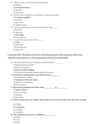 28. Which of these are vital for any organization?
a) Debates
b) Group discussions
c) Speeches
d) Arguments
29. Which of these qualities are important in a group discussion?
a) Emotional stability
b) Hostility
c) Ignorance
d) Aggressiveness
30. . In a group discussion, one must communicate with ______
a) Hostility
b) Ignorance
c) knowledge
d) long sentences
31. A group discussion must advance _____
a) truth
b) dishonesty
c) Personal glory
d) arguments
Corporate skills: Working with others- Developing proper body language- behavioral
etiquettes and mannerism- Time management and stress management.
32. The most important goal of business communication is ________
a) Organizational goodwill
b) Receiver response
c) Receiver understanding
d) Favorable relationship between sender and receiver
33. Horizontal communication takes place between_________
a) Subordinate to superior
b) Employees with same status
c) Superior to subordinate
d) None of these
34. Downward communication flows from ___________ to __________
a) Upper to lower
b) Lower to upper
c) Diagonal
d) Horizontal
35. When a group agrees to support and commit to the decision of the group, they have reached
________
a) a census
b) a consensus
c) a solution
d) an analysis
36. The handshake that conveys confidence___________
a) Double
b) Limp
c) Loose
 