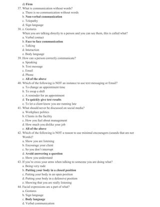 d) Firm
37. What is communication without words?
a. There is no communication without words
b. Non-verbal communication
c. Telepathy
d. Sign language
38. e. Gestures
When you are talking directly to a person and you can see them, this is called what?
a. Verbal contact
b. Face to face communication
c. Talking
d. Interaction
e. Body language
39. How can a person correctly communicate?
a. Speaking
b. Text message
c. Email
d. Phone
e. All of the above
40. Which of the following is NOT an instance to use text messaging or Email?
a. To change an appointment time
b. To swap a shift
c. A reminder for an appointment
d. To quickly give test results
e. To let a client know you are running late
41. What should never be discussed on social media?
a. Workplace politics
b. Clients in the facility
c. How you feel about management
d. How much you dislike your job
e. All of the above
42. Which of the following is NOT a reason to use minimal encouragers (sounds that are not
Words)?
a. Show you are listening
b. Encourage your client
c. So you don’t interrupt
d. Avoid answering a question
e. Show you understand
43. If you’re cross your arms when talking to someone you are doing what?
a. Being very rude
b. Putting your body in a closed position
c. Putting your body in an open position
d. Putting your body in a defensive position
e. Showing that you are really listening
44. Facial expressions are a part of what?
a. Gestures
b. Sign language
c. Body language
d. Verbal communication
 