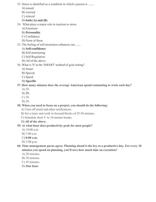 53. Stress is identified as a condition in which a person is ........
A) tensed
B) worried
C) relaxed
D) both (A) and (B)
54. What plays a major role in reaction to stress
A) Emotions
B) Personality
C) Confidence
D) None of these
55. The feeling of self-awareness enhances our........
A) Self-confidence
B) Self-monitoring
C) Self-Regulation
D) All of the above
56. What is 'S' in the 'SMART' method of goal setting?
A) Smart
B) Special
C) Speed
D) Specific
57. How many minutes does the average American spend commuting to work each day?
A) 29.
B) 25.
C) 38.
D) 20.
58. When you need to focus on a project, you should do the following:
A) Turn off email and other notifications.
B) Set a timer and work in focused blocks of 25-50 minutes.
C) Schedule short 5- to 10-minute breaks.
D) All of the above.
59. At what hour does productivity peak for most people?
A) 10:00 a.m.
B) 7:00 a.m.
C) 8:00 a.m.
D) 3:00 p.m.
60. Time management gurus agree: Planning ahead is the key to a productive day. For every 10
minutes you spend on planning, you’ll save how much time on execution?
A) 20 minutes.
B) 30 minutes.
C) 45 minutes.
D) One hour.
 