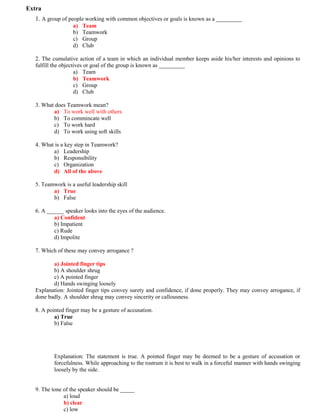 Extra
1. A group of people working with common objectives or goals is known as a _________
a) Team
b) Teamwork
c) Group
d) Club
2. The cumulative action of a team in which an individual member keeps aside his/her interests and opinions to
fulfill the objectives or goal of the group is known as _________
a) Team
b) Teamwork
c) Group
d) Club
3. What does Teamwork mean?
a) To work well with others
b) To commincate well
c) To work hard
d) To work using soft skills
4. What is a key step in Teamwork?
a) Leadership
b) Responsibility
c) Organization
d) All of the above
5. Teamwork is a useful leadership skill
a) True
b) False
6. A ______ speaker looks into the eyes of the audience.
a) Confident
b) Impatient
c) Rude
d) Impolite
7. Which of these may convey arrogance ?
a) Jointed finger tips
b) A shoulder shrug
c) A pointed finger
d) Hands swinging loosely
Explanation: Jointed finger tips convey surety and confidence, if done properly. They may convey arrogance, if
done badly. A shoulder shrug may convey sincerity or callousness.
8. A pointed finger may be a gesture of accusation.
a) True
b) False
Explanation: The statement is true. A pointed finger may be deemed to be a gesture of accusation or
forcefulness. While approaching to the rostrum it is best to walk in a forceful manner with hands swinging
loosely by the side.
9. The tone of the speaker should be _____
a) loud
b) clear
c) low
 