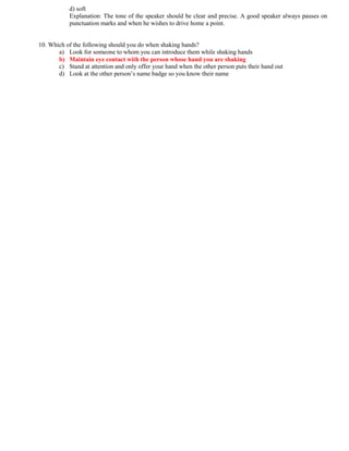 d) soft
Explanation: The tone of the speaker should be clear and precise. A good speaker always pauses on
punctuation marks and when he wishes to drive home a point.
10. Which of the following should you do when shaking hands?
a) Look for someone to whom you can introduce them while shaking hands
b) Maintain eye contact with the person whose hand you are shaking
c) Stand at attention and only offer your hand when the other person puts their hand out
d) Look at the other person’s name badge so you know their name
 