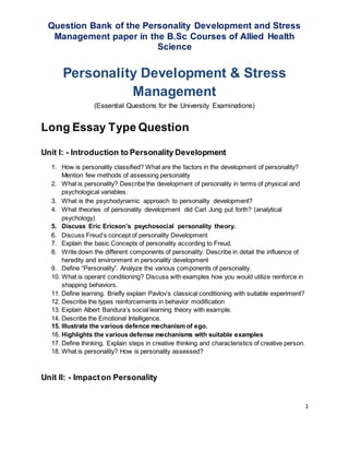 1
Question Bank of the Personality Development and Stress
Management paper in the B.Sc Courses of Allied Health
Science
Personality Development & Stress
Management
(Essential Questions for the University Examinations)
Long Essay Type Question
Unit I: - Introduction to Personality Development
1. How is personality classified? What are the factors in the development of personality?
Mention few methods of assessing personality
2. What is personality? Describe the development of personality in terms of physical and
psychological variables.
3. What is the psychodynamic approach to personality development?
4. What theories of personality development did Carl Jung put forth? (analytical
psychology)
5. Discuss Eric Ericson’s psychosocial personality theory.
6. Discuss Freud’s concept of personality Development
7. Explain the basic Concepts of personality according to Freud.
8. Write down the different components of personality. Describe in detail the influence of
heredity and environment in personality development
9. Define “Personality”. Analyze the various components of personality.
10. What is operant conditioning? Discuss with examples how you would utilize reinforce in
shapping behaviors.
11. Define learning. Briefly explain Pavlov’s classical conditioning with suitable experiment?
12. Describe the types reinforcements in behavior modification
13. Explain Albert Bandura’s social learning theory with example.
14. Describe the Emotional Intelligence.
15. Illustrate the various defence mechanism of ego.
16. Highlights the various defense mechanisms with suitable examples
17. Define thinking. Explain steps in creative thinking and characteristics of creative person.
18. What is personality? How is personality assessed?
Unit II: - Impacton Personality
 
