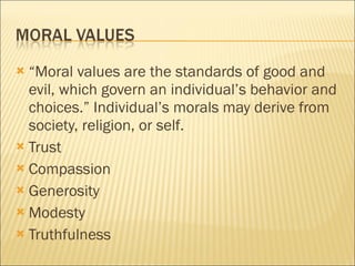 “Moral values are the standards of good and evil, which govern an individual’s behavior and choices.” Individual’s morals may derive from society, religion, or self. Trust Compassion  Generosity Modesty  Truthfulness 