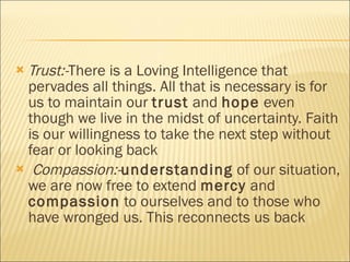 Trust:- There is a Loving Intelligence that pervades all things. All that is necessary is for us to maintain our  trust  and  hope  even though we live in the midst of uncertainty. Faith is our willingness to take the next step without fear or looking back Compassion:- understanding  of our situation, we are now free to extend  mercy  and  compassion  to ourselves and to those who have wronged us. This reconnects us back  