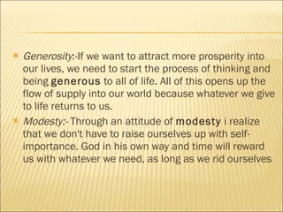 Generosity :-If we want to attract more prosperity into our lives, we need to start the process of thinking and being  generous  to all of life. All of this opens up the flow of supply into our world because whatever we give to life returns to us. Modesty:-  Through an attitude of  modesty  i realize that we don't have to raise ourselves up with self-importance. God in his own way and time will reward us with whatever we need, as long as we rid ourselves  