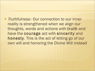 Truthfulness:-  Our connection to our inner reality is strengthened when we align our thoughts, words and actions with  truth  and have the  courage  act with  sincerity  and  honesty . This is the act of letting go of our own will and honoring the Divine Will instead  