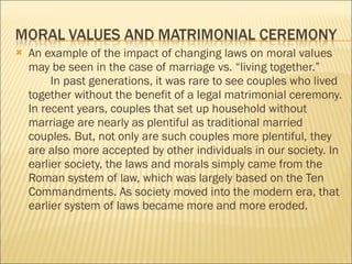An example of the impact of changing laws on moral values may be seen in the case of marriage vs. “living together.”  In past generations, it was rare to see couples who lived together without the benefit of a legal matrimonial ceremony. In recent years, couples that set up household without marriage are nearly as plentiful as traditional married couples. But, not only are such couples more plentiful, they are also more accepted by other individuals in our society. In earlier society, the laws and morals simply came from the Roman system of law, which was largely based on the Ten Commandments. As society moved into the modern era, that earlier system of laws became more and more eroded. 