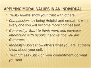 Trust:-  Always show your trust with others Compassion:-  by being Helpful and empathic with every one you will become more compassion. Generosity:- Start to think more and increase interaction with people it shows hoe you are Generous  Modesty:-  Don’t show others what you are let them know about your self. Truthfulness:-  Stick on your commitment do what you said.   