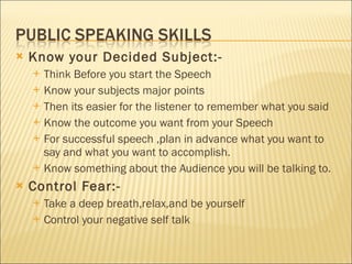 Know your Decided Subject:- Think Before you start the Speech Know your subjects major points Then its easier for the listener to remember what you said Know the outcome you want from your Speech For successful speech ,plan in advance what you want to say and what you want to accomplish. Know something about the Audience you will be talking to. Control Fear:- Take a deep breath,relax,and be yourself Control your negative self talk 