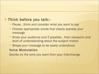 Think before you talk:- Pause , think and consider what you want to say Choose appropriate words that clearly express your message Know your audience and if possible , their viewpoint and level of understanding about the subject matter. Shape your message to be easily understood Voice Modulation Decide on the tone you want from your interchange 