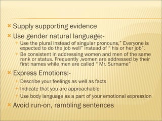 Supply supporting evidence Use gender natural language:- Use the plural instead of singular pronouns,” Everyone is expected to do the job well” instead of “ his or her job”. Be consistent in addressing women and men of the same rank or status. Frequently ,women are addressed by their first names while men are called “ Mr. Surname” Express Emotions:- Describe your feelings as well as facts Indicate that you are approachable Use body language as a part of your emotional expression Avoid run-on, rambling sentences 