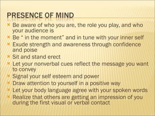 Be aware of who you are, the role you play, and who your audience is Be “ in the moment” and in tune with your inner self Exude strength and awareness through confidence and poise Sit and stand erect Let your nonverbal cues reflect the message you want to convey Signal your self esteem and power Draw attention to yourself in a positive way Let your body language agree with your spoken words Realize that others are getting an impression of you during the first visual or verbal contact 