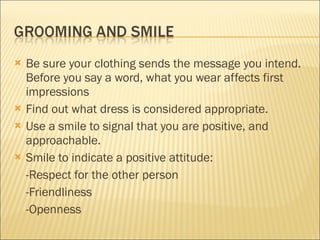Be sure your clothing sends the message you intend. Before you say a word, what you wear affects first impressions Find out what dress is considered appropriate. Use a smile to signal that you are positive, and approachable. Smile to indicate a positive attitude: -Respect for the other person -Friendliness -Openness 