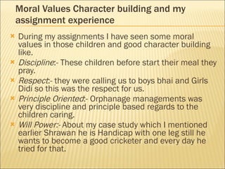 Moral Values Character building and my assignment experience During my assignments I have seen some moral values in those children and good character building like. Discipline :- These children before start their meal they pray. Respect :- they were calling us to boys bhai and Girls Didi so this was the respect for us. Principle Oriented :- Orphanage managements was very discipline and principle based regards to the children caring. Will Power:-  About my case study which I mentioned earlier Shrawan he is Handicap with one leg still he wants to become a good cricketer and every day he tried for that.  
