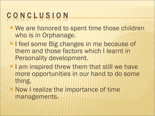 We are honored to spent time those children who is in Orphanage. I feel some Big changes in me because of them and those factors which I learnt in Personality development. I am inspired threw them that still we have more opportunities in our hand to do some thing. Now I realize the importance of time managements. 