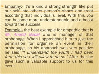 Empathy:-  It’s a kind a strong strength like put our self into others person’s shoes and treat according that individual’s level. With this you can become more understandable and a boost toward the success. Example:-  the best example for empathic that is  Mr. Anand Gopal  who is manager of that orphanage. When I approached him to give the permission for organize an event in their orphanage, so his approach was very positive he said  “I understand the youth I had been form this so I will allow to do so.”  After that he gave such a valuable support to us for this event.  