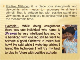 Positive Attitude:-  it is place your standpoints and viewpoints which leads to responses to different stimuli. That is attitude but with positive stand and view points. It will help you to achieve your goal within the measurable time. Example:-  While doing assignment there was one individual who name is  Shrawan  he very intelligent boy and he is handicap with one lag still he want to become a good Cricketer in asked him how? He said while I watching cricket I learnt the technique I will try my best to play in future with positive attitude.   