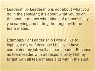 Leadership:-  Leadership is not about what you do in the spotlight; it’s about what you do on the spot. It means what kinds of responsibility you carrying and hitting the target with the team mates. Example:-  For Leader ship I would like to highlight my self because I believe I have completed my job well as team leader. Because as team leader with all responsibility I hit my target with all team mates and within the spot.  