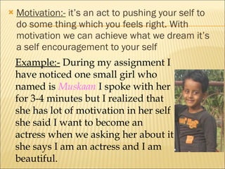 Motivation:-  it’s an act to pushing your self to do some thing which you feels right. With motivation we can achieve what we dream it’s a self encouragement to your self Example:-  During my assignment I have noticed one small girl who named is  Muskaan  I spoke with her for 3-4 minutes but I realized that she has lot of motivation in her self she said I want to become an actress when we asking her about it she says I am an actress and I am beautiful. 